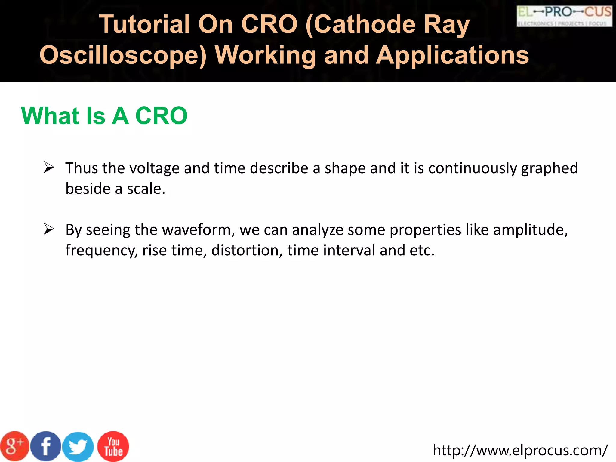 http://www.elprocus.com/
Tutorial On CRO (Cathode Ray
Oscilloscope) Working and Applications
What Is A CRO
 Thus the voltage and time describe a shape and it is continuously graphed
beside a scale.
 By seeing the waveform, we can analyze some properties like amplitude,
frequency, rise time, distortion, time interval and etc.
 