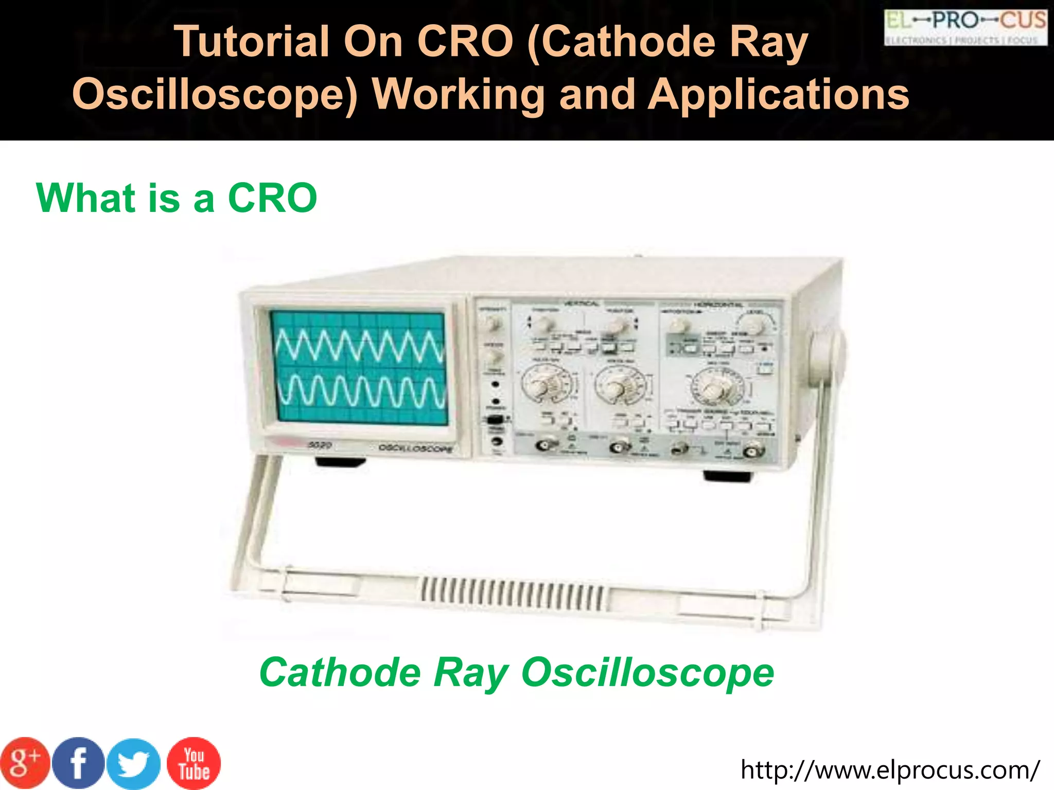 http://www.elprocus.com/
Tutorial On CRO (Cathode Ray
Oscilloscope) Working and Applications
What is a CRO
Cathode Ray Oscilloscope
 