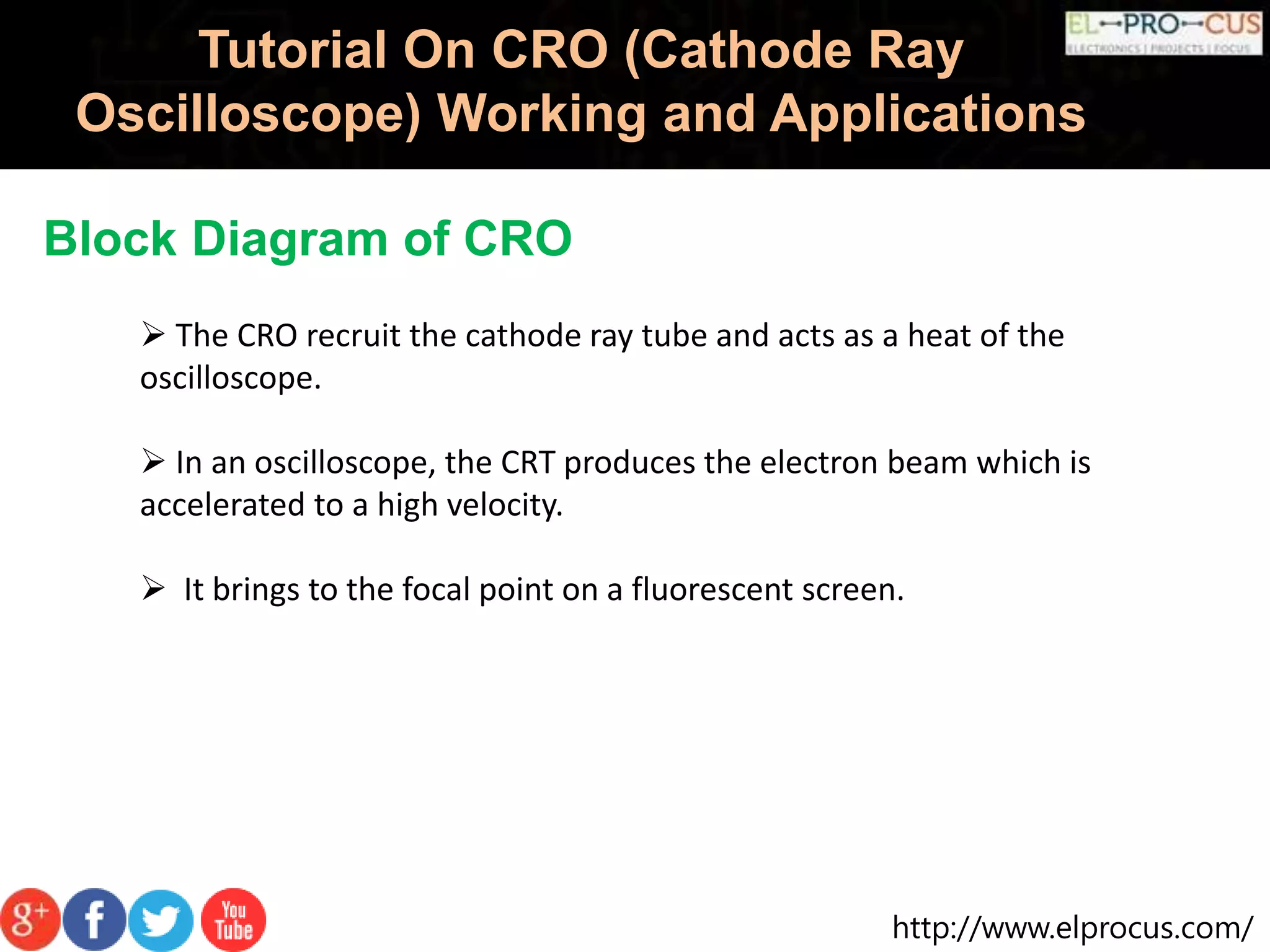 http://www.elprocus.com/
Tutorial On CRO (Cathode Ray
Oscilloscope) Working and Applications
Block Diagram of CRO
 The CRO recruit the cathode ray tube and acts as a heat of the
oscilloscope.
 In an oscilloscope, the CRT produces the electron beam which is
accelerated to a high velocity.
 It brings to the focal point on a fluorescent screen.
 