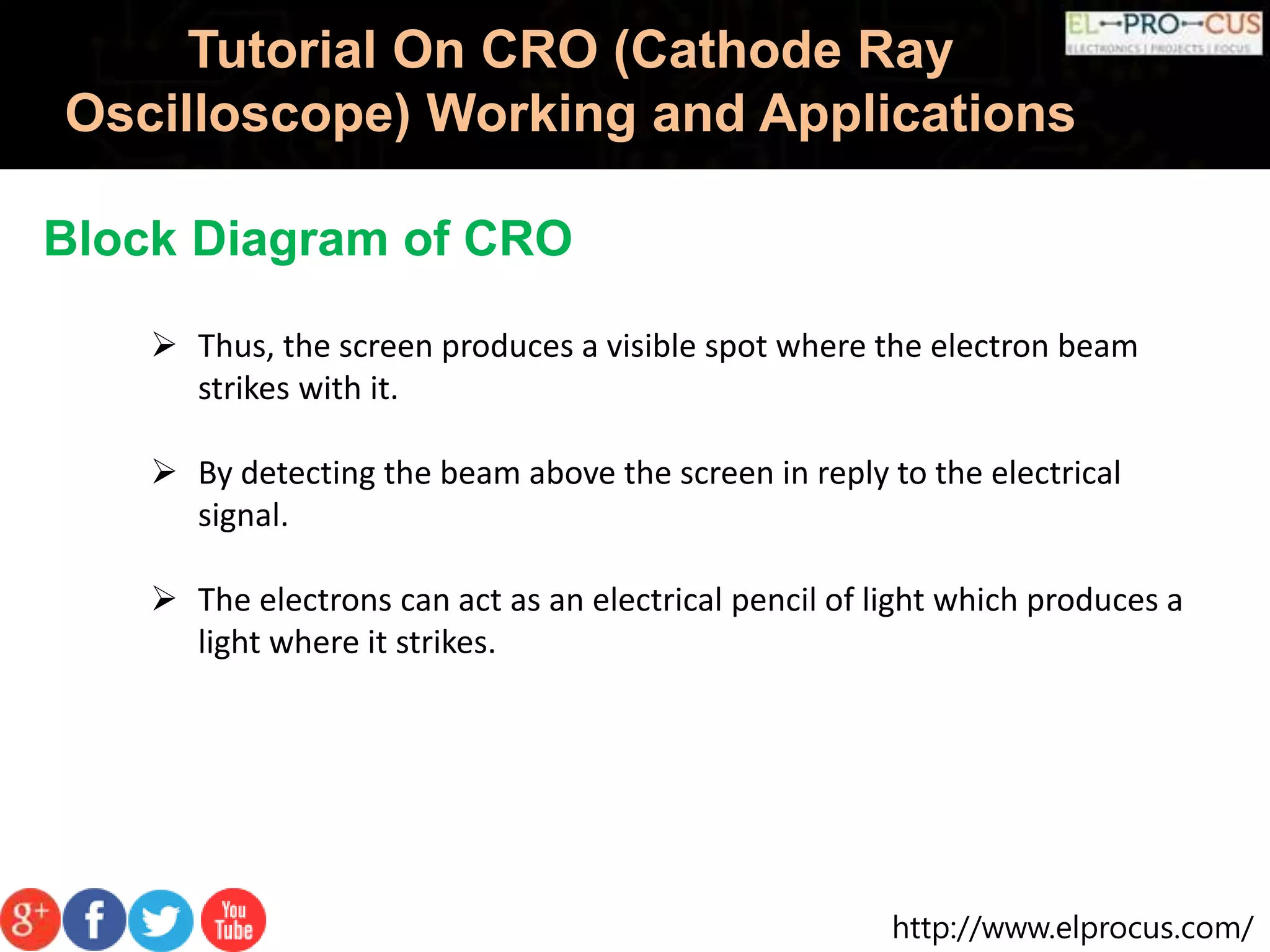 http://www.elprocus.com/
Tutorial On CRO (Cathode Ray
Oscilloscope) Working and Applications
Block Diagram of CRO
 Thus, the screen produces a visible spot where the electron beam
strikes with it.
 By detecting the beam above the screen in reply to the electrical
signal.
 The electrons can act as an electrical pencil of light which produces a
light where it strikes.
 