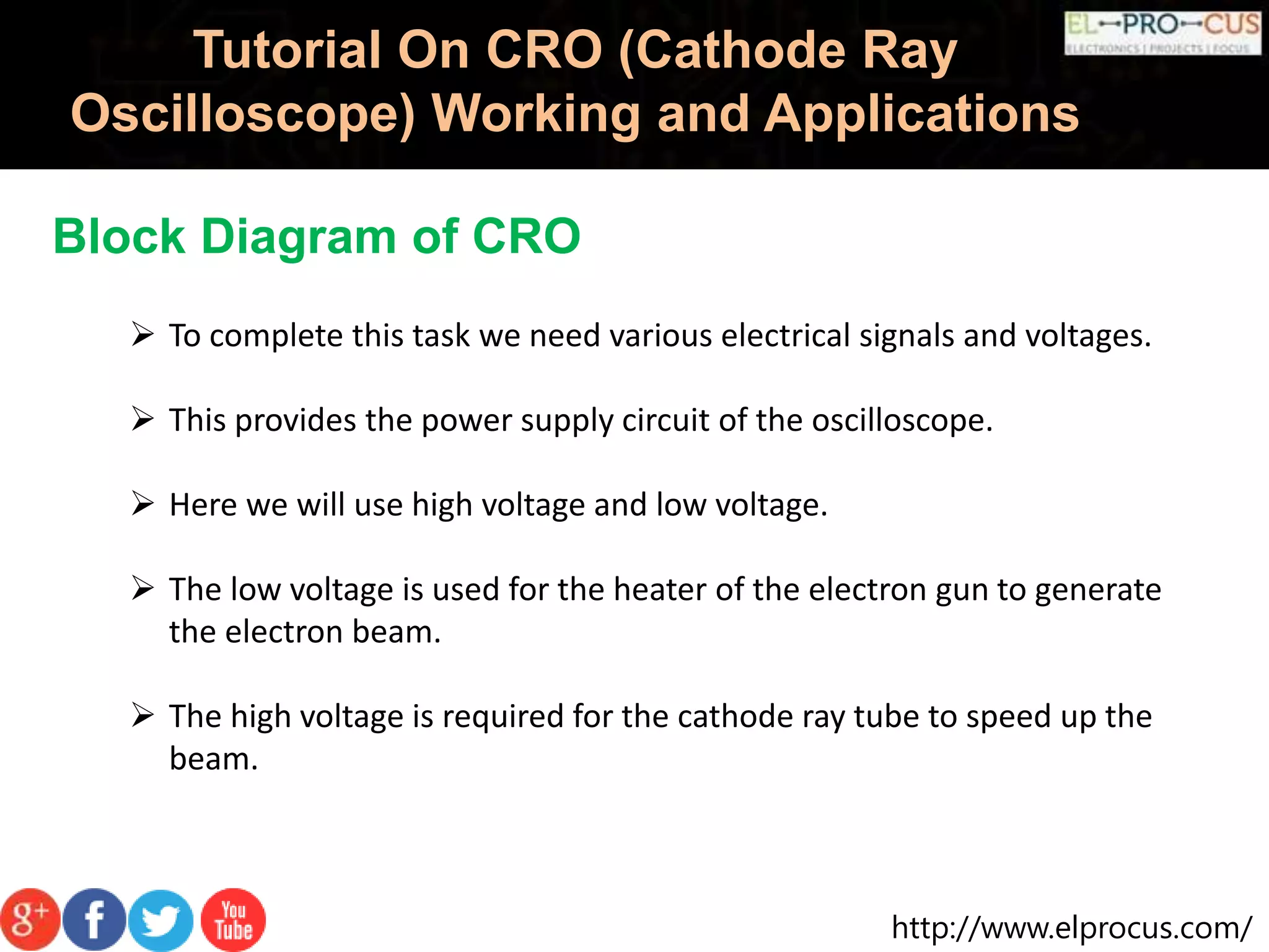 http://www.elprocus.com/
Tutorial On CRO (Cathode Ray
Oscilloscope) Working and Applications
Block Diagram of CRO
 To complete this task we need various electrical signals and voltages.
 This provides the power supply circuit of the oscilloscope.
 Here we will use high voltage and low voltage.
 The low voltage is used for the heater of the electron gun to generate
the electron beam.
 The high voltage is required for the cathode ray tube to speed up the
beam.
 