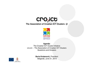 The Association of Croatian ICT Clusters @




                      Agenda:
          The Croatian ICT Cluster Initiative
 cro.ict – The Association of Croatian ICT Clusters
              Questions and Answers


           Boris Krstanović, President
             Belgarde, June 21, 2010
 