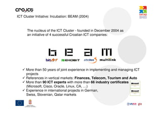ICT Cluster Initiative: Incubation: BEAM (2004)



      The nucleus of the ICT Cluster - founded in December 2004 as
      an initiative of 4 successful Croatian ICT companies:




     More than 50 years of joint experience in implementing and managing ICT
     projects
     References in vertical markets: Finances, Telecom, Tourism and Auto
     More than 90 ICT experts with more than 66 industry certificates
     (Microsoft, Cisco, Oracle, Linux, CA, …)
     Experience in international projects in German,
     Swiss, Slovenian, Qatar markets
 