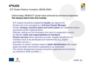 ICT Cluster Initiative: Incubation: BEAM (2004)


  Unfortunately, BEAM ICT cluster never achieved its commercial objectives.
  The lessons learnt from this include:

  - ICT clusters should be established locally (as regional CI)
  - Cluster has to be managed by a full-time Cluster Manager
  - Cluster strategy, business plans and action plans are needed to ensure
    successful cluster implementation
  - Statutes, setting out the framework and rules for cooperation have to
    be defined (roles and responsibilities of members)
  - Cluster services which generate concrete, tangible benefits for the
    members have to be developed and implemented (e.g. export
    promotion service...)
  - Education of cluster members leads to better identification with cluster
    goals and better commitment (expectations vs. outcomes)
  - The cluster development process should be supported and monitored
    by institutions (RDA and MoE..) …
 