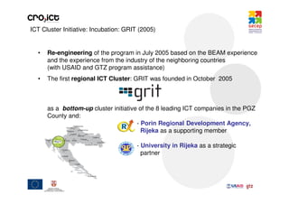 ICT Cluster Initiative: Incubation: GRIT (2005)


  •   Re-engineering of the program in July 2005 based on the BEAM experience
      and the experience from the industry of the neighboring countries
      (with USAID and GTZ program assistance)
  •   The first regional ICT Cluster: GRIT was founded in October 2005



      as a bottom-up cluster initiative of the 8 leading ICT companies in the PGZ
      County and:
                                       - Porin Regional Development Agency,
                                         Rijeka as a supporting member

                                        - University in Rijeka as a strategic
                                          partner
 