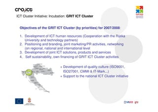 ICT Cluster Initiative: Incubation: GRIT ICT Cluster


  Objectives of the GRIT ICT Cluster (by priorities) for 2007/2008:

  1. Development of ICT human resources (Cooperation with the Rijeka
     University and technology partners)
  2. Positioning and branding, joint marketing/PR activities, networking
     (on regional, national and international level
  3. Development of joint ICT solutions, products and services
  4. Self sustainability, own financing of GRIT ICT Cluster activities

                             + Development of quality culture (ISO9001,
                               ISO27001, CMMI & IT-Mark...)
                             + Support to the national ICT Cluster initiative
 