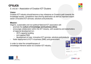 3. cro.ict – Association of Croatian ICT Clusters
Vision:
Croatian ICT industry should become a key milestone on Croatia’s path towards the
knowledge society, competitive near-shoring destination as well as important export
sector (innovative ICT services, solutions and products).

Mission:
Organic, sustainable and non-political National ICT association will:
- promote the culture of knowledge and business ethics
- encourage collaboration within the ICT industry, with academia and stakeholders
   of regional development on:
    - (ICT) capacity building
    - joint applied R&D
    - development of new, innovative ICT services, solutions and products
- foster deployment of ICT in business (SME) and government

in order to raise the competitiveness of
(knowledge intensive sector of) Croatian ICT industry.
 