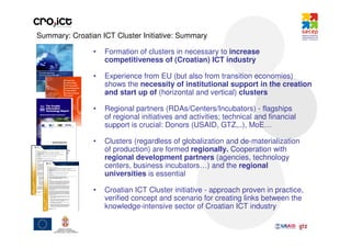 Summary: Croatian ICT Cluster Initiative: Summary

                •   Formation of clusters in necessary to increase
                    competitiveness of (Croatian) ICT industry

                •   Experience from EU (but also from transition economies)
                    shows the necessity of institutional support in the creation
                    and start up of (horizontal and vertical) clusters

                •   Regional partners (RDAs/Centers/Incubators) - flagships
                    of regional initiatives and activities; technical and financial
                    support is crucial: Donors (USAID, GTZ,..), MoE…

                •   Clusters (regardless of globalization and de-materialization
                    of production) are formed regionally. Cooperation with
                    regional development partners (agencies, technology
                    centers, business incubators…) and the regional
                    universities is essential

                •   Croatian ICT Cluster initiative - approach proven in practice,
                    verified concept and scenario for creating links between the
                    knowledge-intensive sector of Croatian ICT industry
 
