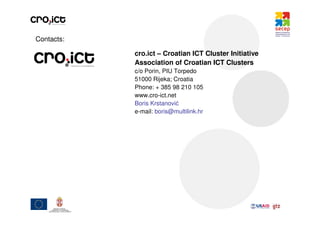 Contacts:

            cro.ict – Croatian ICT Cluster Initiative
            Association of Croatian ICT Clusters
            c/o Porin, PIU Torpedo
            51000 Rijeka; Croatia
            Phone: + 385 98 210 105
            www.cro-ict.net
            Boris Krstanović
            e-mail: boris@multilink.hr
 