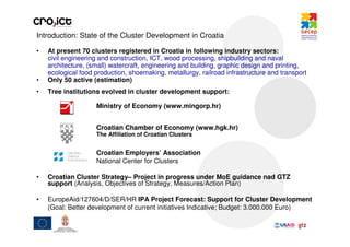 Introduction: State of the Cluster Development in Croatia

•   At present 70 clusters registered in Croatia in following industry sectors:
    civil engineering and construction, ICT, wood processing, shipbuilding and naval
    architecture, (small) watercraft, engineering and building, graphic design and printing,
    ecological food production, shoemaking, metallurgy, railroad infrastructure and transport
•   Only 50 active (estimation)
•   Tree institutions evolved in cluster development support:

                    Ministry of Economy (www.mingorp.hr)


                    Croatian Chamber of Economy (www.hgk.hr)
                    The Affiliation of Croatian Clusters


                    Croatian Employers’ Association
                    National Center for Clusters

•   Croatian Cluster Strategy– Project in progress under MoE guidance nad GTZ
    support (Analysis, Objectives of Strategy, Measures/Action Plan)

•   EuropeAid/127604/D/SER/HR IPA Project Forecast: Support for Cluster Development
    (Goal: Better development of current initiatives Indicative; Budget: 3.000.000 Euro)
 