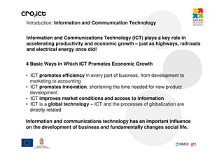 Introduction: Information and Communication Technology


Information and Communications Technology (ICT) plays a key role in
accelerating productivity and economic growth – just as highways, railroads
and electrical energy once did!


4 Basic Ways in Which ICT Promotes Economic Growth

• ICT promotes efficiency in every part of business, from development to
  marketing to accounting
• ICT promotes innovation, shortening the time needed for new product
  development
• ICT improves market conditions and access to information
• ICT is a global technology – ICT and the processes of globalization are
  directly related

Information and communications technology has an important influence
on the development of business and fundamentally changes social life.
 