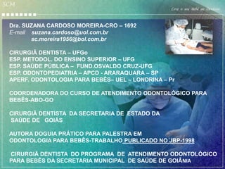 SCM
                                                 Leve o seu Bebê ao Dentista


 Dra. SUZANA CARDOSO MOREIRA-CRO – 1692
 E-mail suzana.cardoso@uol.com.br
        sc.moreira1956@bol.com.br

 CIRURGIÃ DENTISTA – UFGo
 ESP. METODOL. DO ENSINO SUPERIOR – UFG
 ESP. SAÚDE PÚBLICA – FUND.OSVALDO CRUZ-UFG
 ESP. ODONTOPEDIATRIA – APCD - ARARAQUARA – SP
 APERF. ODONTOLOGIA PARA BEBÊS– UEL – LONDRINA – Pr

 COORDENADORA DO CURSO DE ATENDIMENTO ODONTOLÓGICO PARA
 BEBÊS-ABO-GO

 CIRURGIÃ DENTISTA DA SECRETARIA DE ESTADO DA
 SAÚDE DE GOIÁS

 AUTORA DOGUIA PRÁTICO PARA PALESTRA EM
 ODONTOLOGIA PARA BEBÊS-TRABALHO PUBLICADO NO JBP-1998

 CIRURGIÃ DENTISTA DO PROGRAMA DE ATENDIMENTO ODONTOLÓGICO
 PARA BEBÊS DA SECRETARIA MUNICIPAL DE SAÚDE DE GOIÂNIA
 