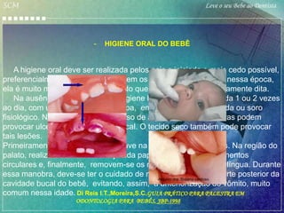 SCM                                                       Leve o seu Bebe ao Dentista




                          -   HIGIENE ORAL DO BEBÊ


    A higiene oral deve ser realizada pelos pais e iniciada o mais cedo possível,
preferencialmente, antes de nascerem os dentes. Na realidade, nessa época,
ela é muito mais uma estimulação do que a higiene bucal propriamente dita.
    Na ausência dos dentinhos, a higiene bucal pode ser realizada 1 ou 2 vezes
ao dia, com uma gaze ou fralda limpa, embebida em água filtrada ou soro
fisiológico. Não é recomendado o uso de algodão, pois suas fibras podem
provocar ulcerações na mucosa bucal. O tecido seco também pode provocar
tais lesões.
Primeiramente, é feita de forma suave na bochecha e nos lábios. Na região do
palato, realiza-se uma estimulação da papila incisiva com movimentos
circulares e, finalmente, removem-se os resíduos presentes na língua. Durante
essa manobra, deve-se ter o cuidado de não levar o dedo na parte posterior da
                                               Arquivo dra. Suzana cardoso
cavidade bucal do bebê, evitando, assim, a anteriorização do vômito, muito
comum nessa idade. Di Reis I.T.,Moreira,S.C.GUIA PRÁTICO PARA PALESTRA EM
                     ODONTOLOGIA PARA BEBÊS, JBP-1998
 