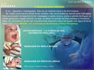 Leve o seu Bebe ao Dentista
SCM
                                           3- MASSAGEADOR GENGIVAL
    É um dispositivo massageador feito de um material macio e de fácil limpeza.
    Se usado como escova dental tomar cuidado, mas recomendamos apenas para massagear.
Deve-se proceder da seguinte forma: massagear a papila incisiva, ponta e laterais da língua, os
roletes gengivais e região perioral, ou seja, os lábios na direção da linha mediana à comissura
labial. Os movimentos devem ser circulares.Este dispositivo deve ser lavado com água fervente
após o uso. Folheto -PROFONO- Uso recomendado por Maristela Gneco Proença- Fonoaudióloga


                               USO RECOMENDADO - 3 A 12 MESES DE VIDA
                                   ( MOVIMENTOS CIRCULARES )




                                MASSAGEM DA PAPILA INCISIVA




                                MASSAGEM NA PONTA DA LINGUA

 Arquivo dra. Suzana cardoso    Bebê:Lucas Cardoso Sousa e Silva
 