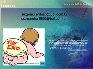 SCM
                                               Leve o seu Bebê ao Dentista



      suzana.cardoso@uol.com.br
      sc.moreira1956@bol.com.br




                                  AS MEDIDAS EDUCATIVAS E PREVENTIVAS
                                  SÃO MUITO SIMPLES CONSIDERANDO OS
                                  BENEFÍCIOS ALCANÇADOS ,DEVEMOS
                                  PORTANTO EXECUTA-LAS.
                                                   SUZANA CARDOSO MOREIRA




      www.imagens.google.com.br
 