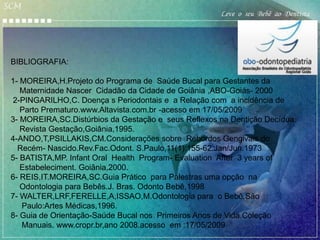 SCM
                                                      Leve o seu Bebê ao Dentista




 BIBLIOGRAFIA:

 1- MOREIRA,H.Projeto do Programa de Saúde Bucal para Gestantes da
    Maternidade Nascer Cidadão da Cidade de Goiânia ,ABO-Goiás- 2000
 2-PINGARILHO,C. Doença s Periodontais e a Relação com a incidência de
    Parto Prematuro.www.Altavista.com.br -acesso em 17/05/2009
 3- MOREIRA,SC.Distúrbios da Gestação e seus Reflexos na Dentição Decídua.
    Revista Gestação,Goiânia,1995.
 4-ANDO,T,PSILLAKIS,CM.Considerações sobre Rebordos Gengivais do
   Recém- Nascido.Rev.Fac.Odont. S.Paulo,11(1):155-62.Jan/Jun.1973
 5- BATISTA,MP. Infant Oral Health Program- Evaluation After 3 years of
    Estabeleciment. Goiânia,2000.
 6- REIS,IT.MOREIRA,SC.Guia Prático para Palestras uma opção na
    Odontologia para Bebês.J. Bras. Odonto Bebê,1998
 7- WALTER,LRF,FERELLE,A,ISSAO,M.Odontologia para o Bebê.São
    Paulo:Artes Médicas,1996.
 8- Guia de Orientação-Saúde Bucal nos Primeiros Anos de Vida.Coleção
    Manuais. www.cropr.br,ano 2008.acesso em :17/05/2009
 