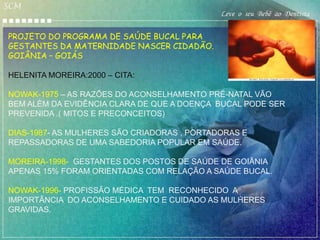 SCM
                                             Leve o seu Bebê ao Dentista

PROJETO DO PROGRAMA DE SAÚDE BUCAL PARA
GESTANTES DA MATERNIDADE NASCER CIDADÃO.
GOIÂNIA – GOIÁS

HELENITA MOREIRA:2000 – CITA:

NOWAK-1975 – AS RAZÕES DO ACONSELHAMENTO PRÉ-NATAL VÃO
BEM ALÉM DA EVIDÊNCIA CLARA DE QUE A DOENÇA BUCAL PODE SER
PREVENIDA .( MITOS E PRECONCEITOS)

DIAS-1987- AS MULHERES SÃO CRIADORAS , PORTADORAS E
REPASSADORAS DE UMA SABEDORIA POPULAR EM SAÚDE.

MOREIRA-1998- GESTANTES DOS POSTOS DE SAÚDE DE GOIÂNIA
APENAS 15% FORAM ORIENTADAS COM RELAÇÃO A SAÚDE BUCAL.

NOWAK-1996- PROFISSÃO MÉDICA TEM RECONHECIDO A
IMPORTÂNCIA DO ACONSELHAMENTO E CUIDADO AS MULHERES
GRAVIDAS.
 
