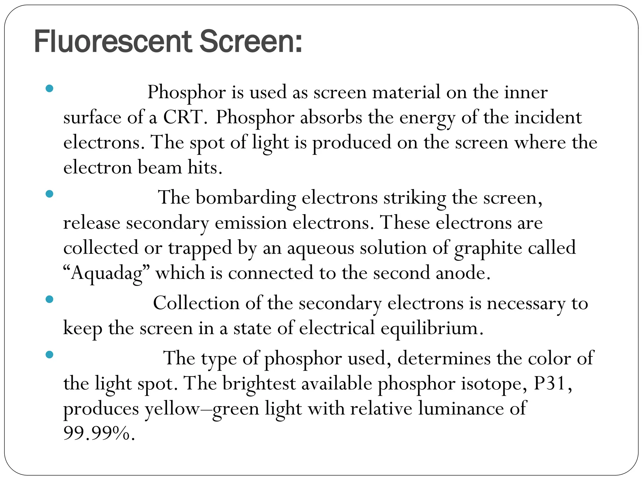Fluorescent Screen:
 Phosphor is used as screen material on the inner
surface of a CRT. Phosphor absorbs the energy of the incident
electrons. The spot of light is produced on the screen where the
electron beam hits.
 The bombarding electrons striking the screen,
release secondary emission electrons. These electrons are
collected or trapped by an aqueous solution of graphite called
“Aquadag” which is connected to the second anode.
 Collection of the secondary electrons is necessary to
keep the screen in a state of electrical equilibrium.
 The type of phosphor used, determines the color of
the light spot. The brightest available phosphor isotope, P31,
produces yellow–green light with relative luminance of
99.99%.
 