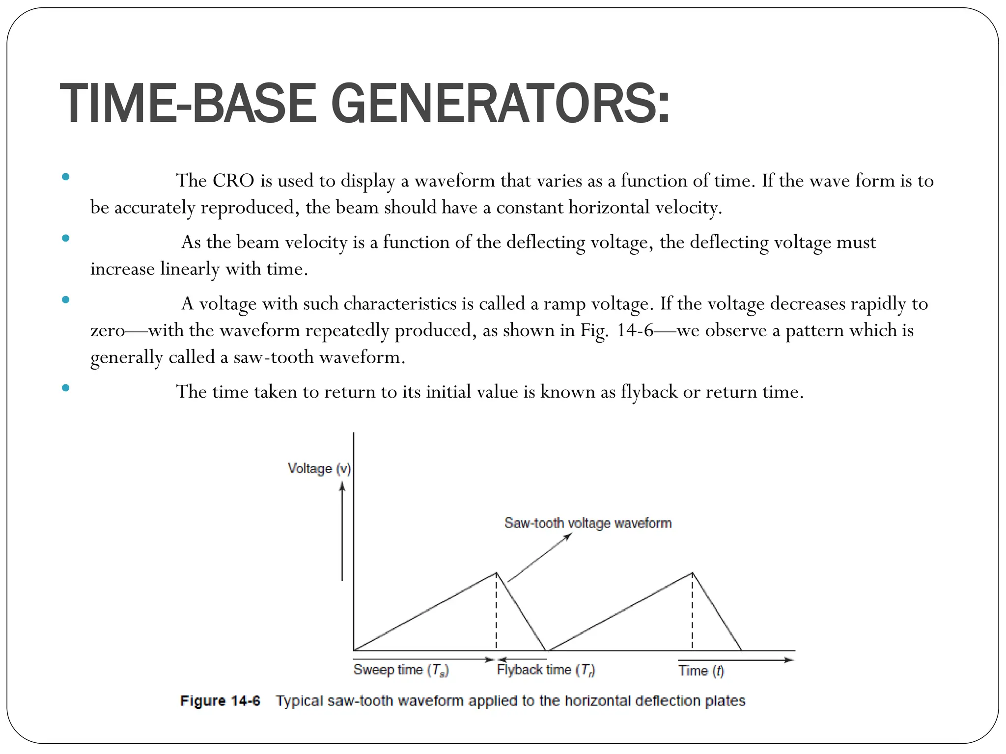 TIME-BASE GENERATORS:
 The CRO is used to display a waveform that varies as a function of time. If the wave form is to
be accurately reproduced, the beam should have a constant horizontal velocity.
 As the beam velocity is a function of the deflecting voltage, the deflecting voltage must
increase linearly with time.
 A voltage with such characteristics is called a ramp voltage. If the voltage decreases rapidly to
zero—with the waveform repeatedly produced, as shown in Fig. 14-6—we observe a pattern which is
generally called a saw-tooth waveform.
 The time taken to return to its initial value is known as flyback or return time.
 