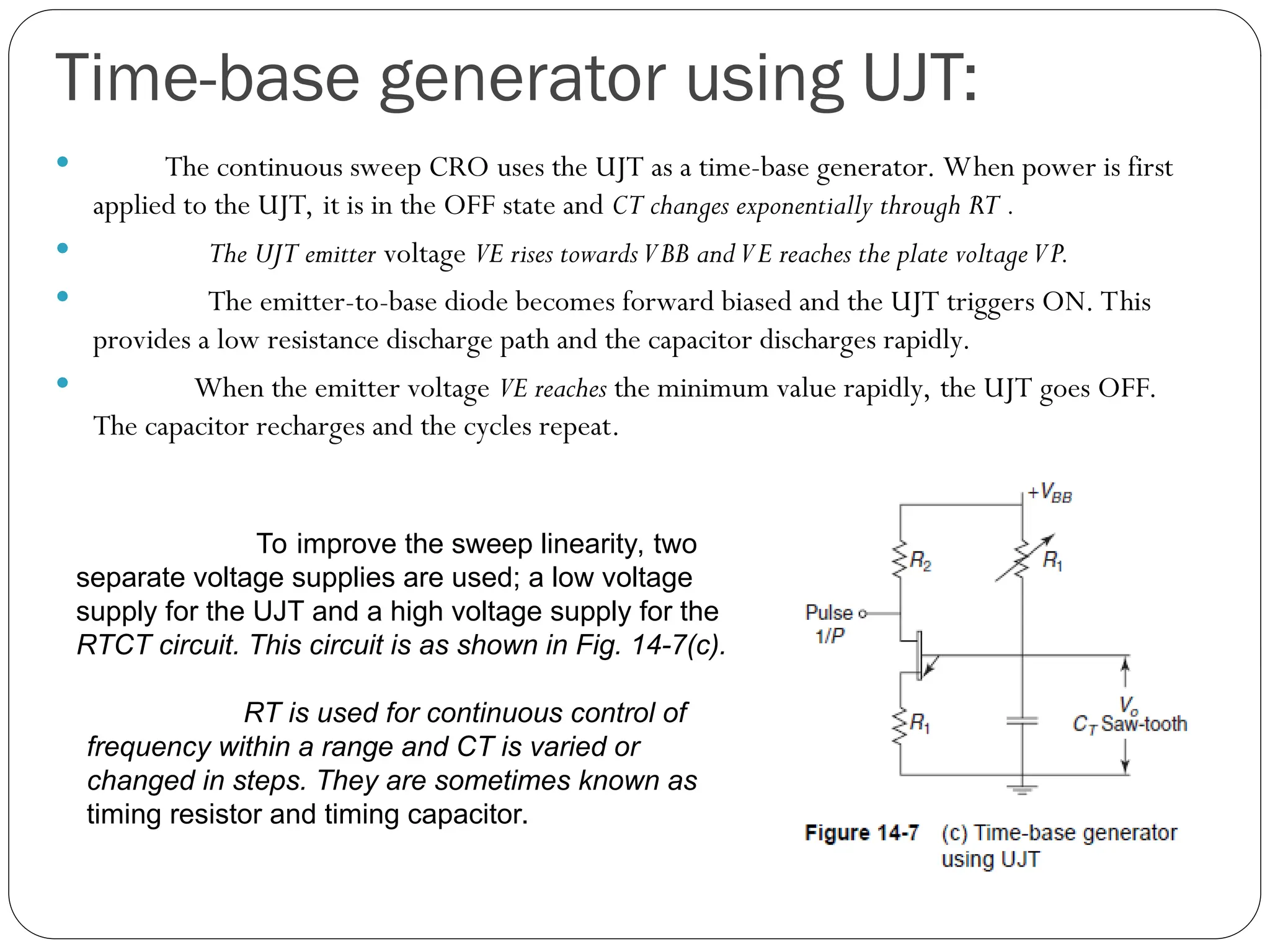 Time-base generator using UJT:
 The continuous sweep CRO uses the UJT as a time-base generator. When power is first
applied to the UJT, it is in the OFF state and CT changes exponentially through RT .
 The UJT emitter voltage VE rises towardsVBB andVE reaches the plate voltageVP.
 The emitter-to-base diode becomes forward biased and the UJT triggers ON. This
provides a low resistance discharge path and the capacitor discharges rapidly.
 When the emitter voltage VE reaches the minimum value rapidly, the UJT goes OFF.
The capacitor recharges and the cycles repeat.
To improve the sweep linearity, two
separate voltage supplies are used; a low voltage
supply for the UJT and a high voltage supply for the
RTCT circuit. This circuit is as shown in Fig. 14-7(c).
RT is used for continuous control of
frequency within a range and CT is varied or
changed in steps. They are sometimes known as
timing resistor and timing capacitor.
 