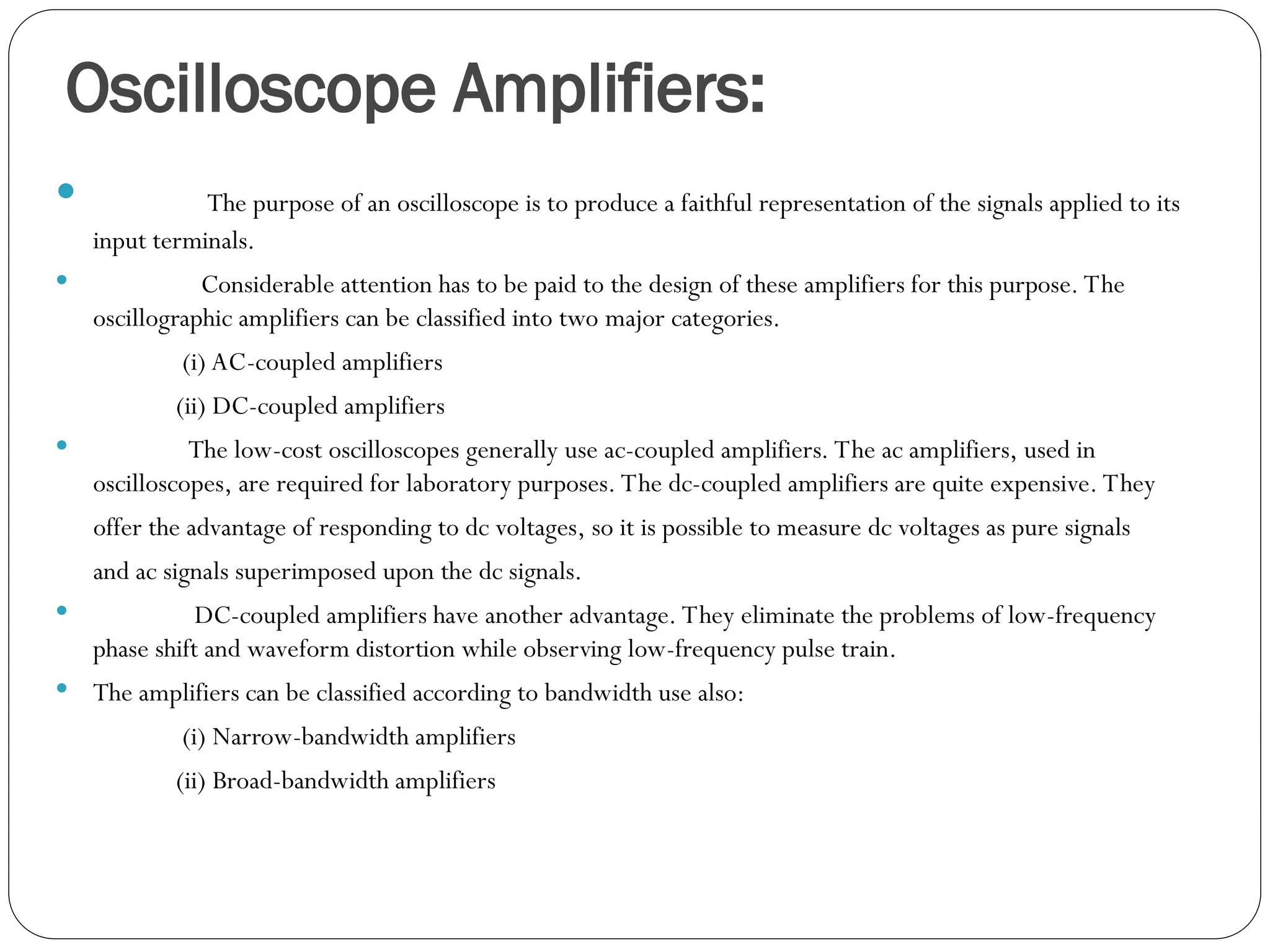 Oscilloscope Amplifiers:
 The purpose of an oscilloscope is to produce a faithful representation of the signals applied to its
input terminals.
 Considerable attention has to be paid to the design of these amplifiers for this purpose. The
oscillographic amplifiers can be classified into two major categories.
(i) AC-coupled amplifiers
(ii) DC-coupled amplifiers
 The low-cost oscilloscopes generally use ac-coupled amplifiers. The ac amplifiers, used in
oscilloscopes, are required for laboratory purposes. The dc-coupled amplifiers are quite expensive. They
offer the advantage of responding to dc voltages, so it is possible to measure dc voltages as pure signals
and ac signals superimposed upon the dc signals.
 DC-coupled amplifiers have another advantage. They eliminate the problems of low-frequency
phase shift and waveform distortion while observing low-frequency pulse train.
 The amplifiers can be classified according to bandwidth use also:
(i) Narrow-bandwidth amplifiers
(ii) Broad-bandwidth amplifiers
 