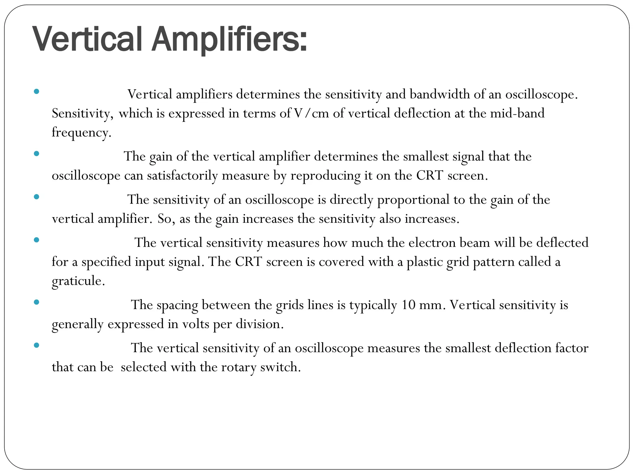 Vertical Amplifiers:
 Vertical amplifiers determines the sensitivity and bandwidth of an oscilloscope.
Sensitivity, which is expressed in terms of V/cm of vertical deflection at the mid-band
frequency.
 The gain of the vertical amplifier determines the smallest signal that the
oscilloscope can satisfactorily measure by reproducing it on the CRT screen.
 The sensitivity of an oscilloscope is directly proportional to the gain of the
vertical amplifier. So, as the gain increases the sensitivity also increases.
 The vertical sensitivity measures how much the electron beam will be deflected
for a specified input signal. The CRT screen is covered with a plastic grid pattern called a
graticule.
 The spacing between the grids lines is typically 10 mm. Vertical sensitivity is
generally expressed in volts per division.
 The vertical sensitivity of an oscilloscope measures the smallest deflection factor
that can be selected with the rotary switch.
 