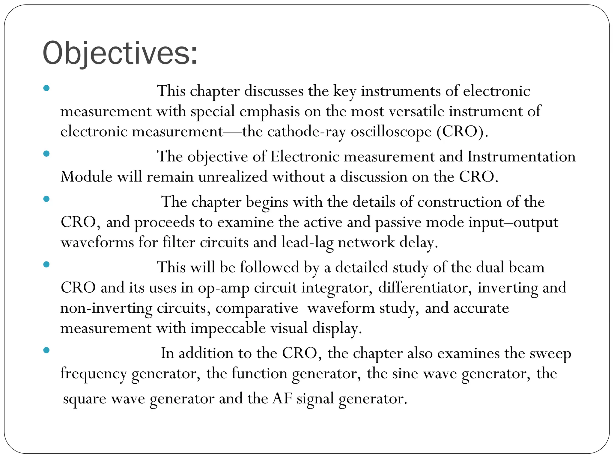 Objectives:
 This chapter discusses the key instruments of electronic
measurement with special emphasis on the most versatile instrument of
electronic measurement—the cathode-ray oscilloscope (CRO).
 The objective of Electronic measurement and Instrumentation
Module will remain unrealized without a discussion on the CRO.
 The chapter begins with the details of construction of the
CRO, and proceeds to examine the active and passive mode input–output
waveforms for filter circuits and lead-lag network delay.
 This will be followed by a detailed study of the dual beam
CRO and its uses in op-amp circuit integrator, differentiator, inverting and
non-inverting circuits, comparative waveform study, and accurate
measurement with impeccable visual display.
 In addition to the CRO, the chapter also examines the sweep
frequency generator, the function generator, the sine wave generator, the
square wave generator and the AF signal generator.
 