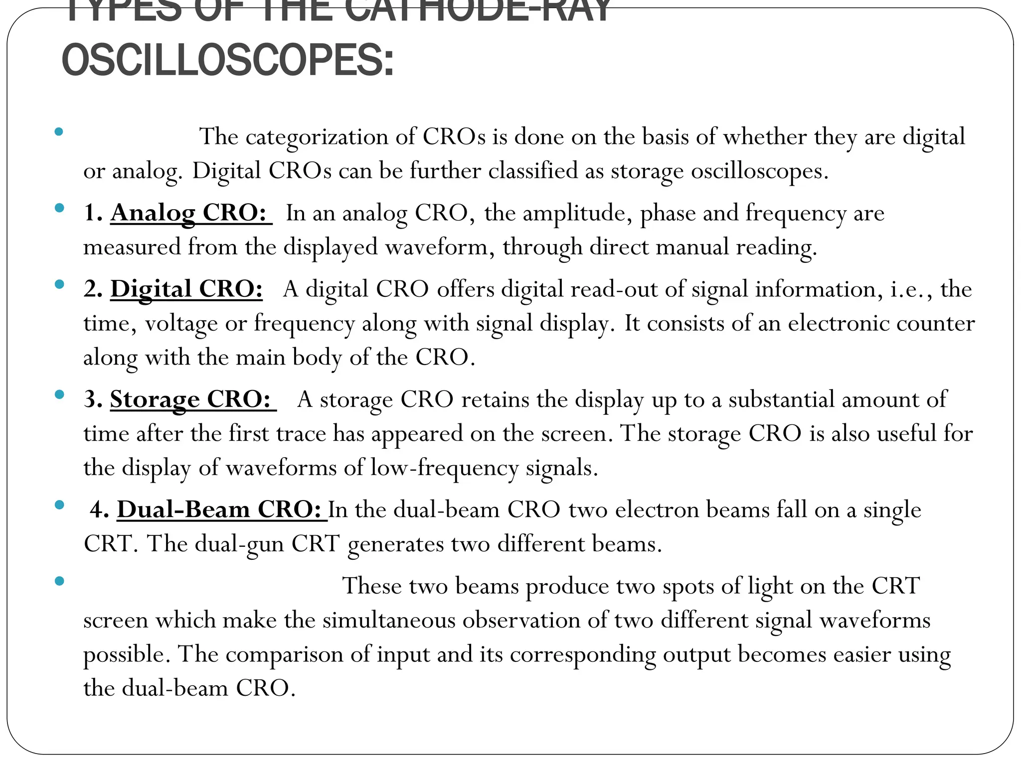 TYPES OF THE CATHODE-RAY
OSCILLOSCOPES:
 The categorization of CROs is done on the basis of whether they are digital
or analog. Digital CROs can be further classified as storage oscilloscopes.
 1. Analog CRO: In an analog CRO, the amplitude, phase and frequency are
measured from the displayed waveform, through direct manual reading.
 2. Digital CRO: A digital CRO offers digital read-out of signal information, i.e., the
time, voltage or frequency along with signal display. It consists of an electronic counter
along with the main body of the CRO.
 3. Storage CRO: A storage CRO retains the display up to a substantial amount of
time after the first trace has appeared on the screen. The storage CRO is also useful for
the display of waveforms of low-frequency signals.
 4. Dual-Beam CRO: In the dual-beam CRO two electron beams fall on a single
CRT. The dual-gun CRT generates two different beams.
 These two beams produce two spots of light on the CRT
screen which make the simultaneous observation of two different signal waveforms
possible. The comparison of input and its corresponding output becomes easier using
the dual-beam CRO.
 
