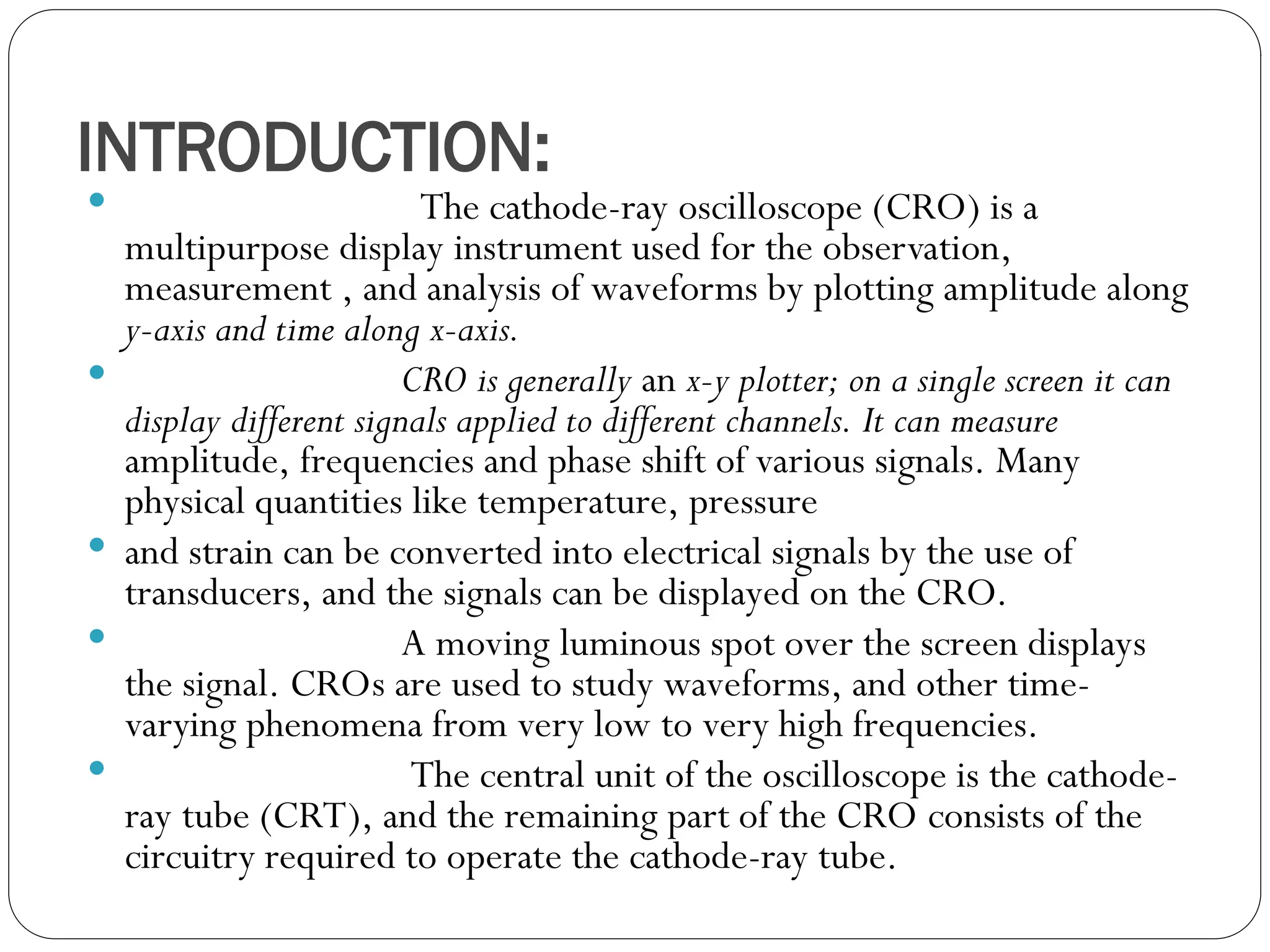 INTRODUCTION:
 The cathode-ray oscilloscope (CRO) is a
multipurpose display instrument used for the observation,
measurement , and analysis of waveforms by plotting amplitude along
y-axis and time along x-axis.
 CRO is generally an x-y plotter; on a single screen it can
display different signals applied to different channels. It can measure
amplitude, frequencies and phase shift of various signals. Many
physical quantities like temperature, pressure
 and strain can be converted into electrical signals by the use of
transducers, and the signals can be displayed on the CRO.
 A moving luminous spot over the screen displays
the signal. CROs are used to study waveforms, and other time-
varying phenomena from very low to very high frequencies.
 The central unit of the oscilloscope is the cathode-
ray tube (CRT), and the remaining part of the CRO consists of the
circuitry required to operate the cathode-ray tube.
 