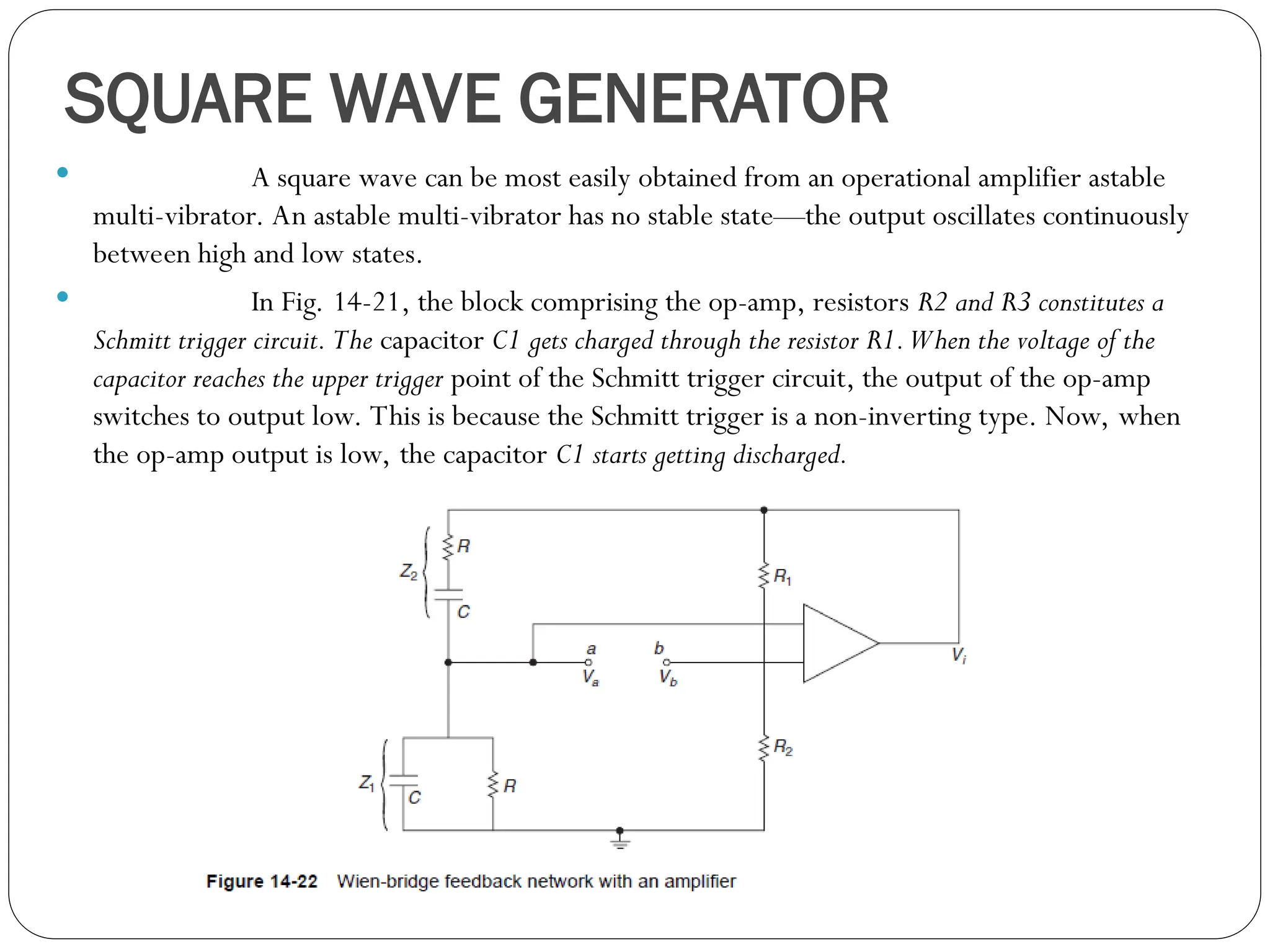 SQUARE WAVE GENERATOR
 A square wave can be most easily obtained from an operational amplifier astable
multi-vibrator. An astable multi-vibrator has no stable state—the output oscillates continuously
between high and low states.
 In Fig. 14-21, the block comprising the op-amp, resistors R2 and R3 constitutes a
Schmitt trigger circuit. The capacitor C1 gets charged through the resistor R1.When the voltage of the
capacitor reaches the upper trigger point of the Schmitt trigger circuit, the output of the op-amp
switches to output low. This is because the Schmitt trigger is a non-inverting type. Now, when
the op-amp output is low, the capacitor C1 starts getting discharged.
 