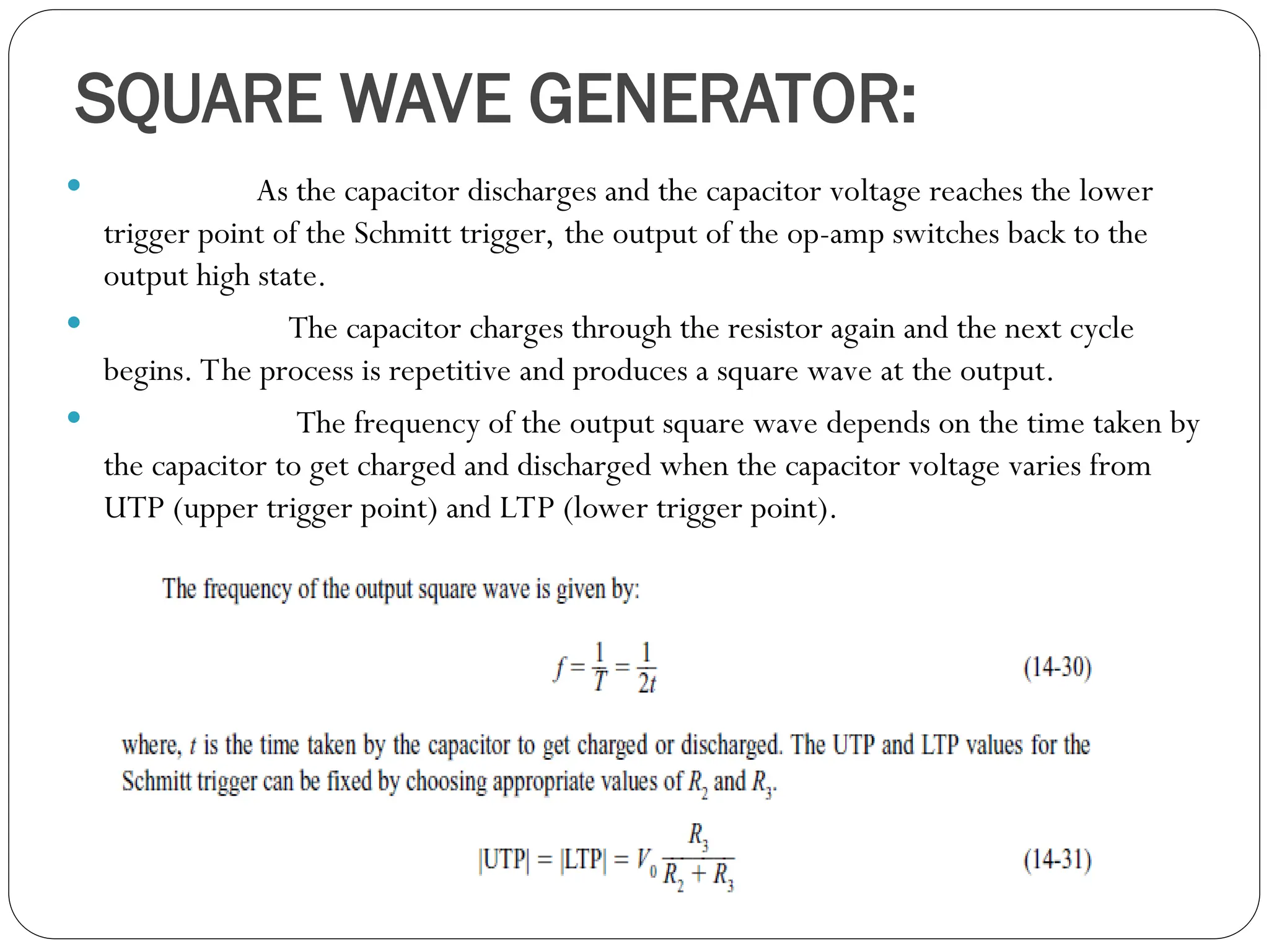 SQUARE WAVE GENERATOR:
 As the capacitor discharges and the capacitor voltage reaches the lower
trigger point of the Schmitt trigger, the output of the op-amp switches back to the
output high state.
 The capacitor charges through the resistor again and the next cycle
begins. The process is repetitive and produces a square wave at the output.
 The frequency of the output square wave depends on the time taken by
the capacitor to get charged and discharged when the capacitor voltage varies from
UTP (upper trigger point) and LTP (lower trigger point).
 