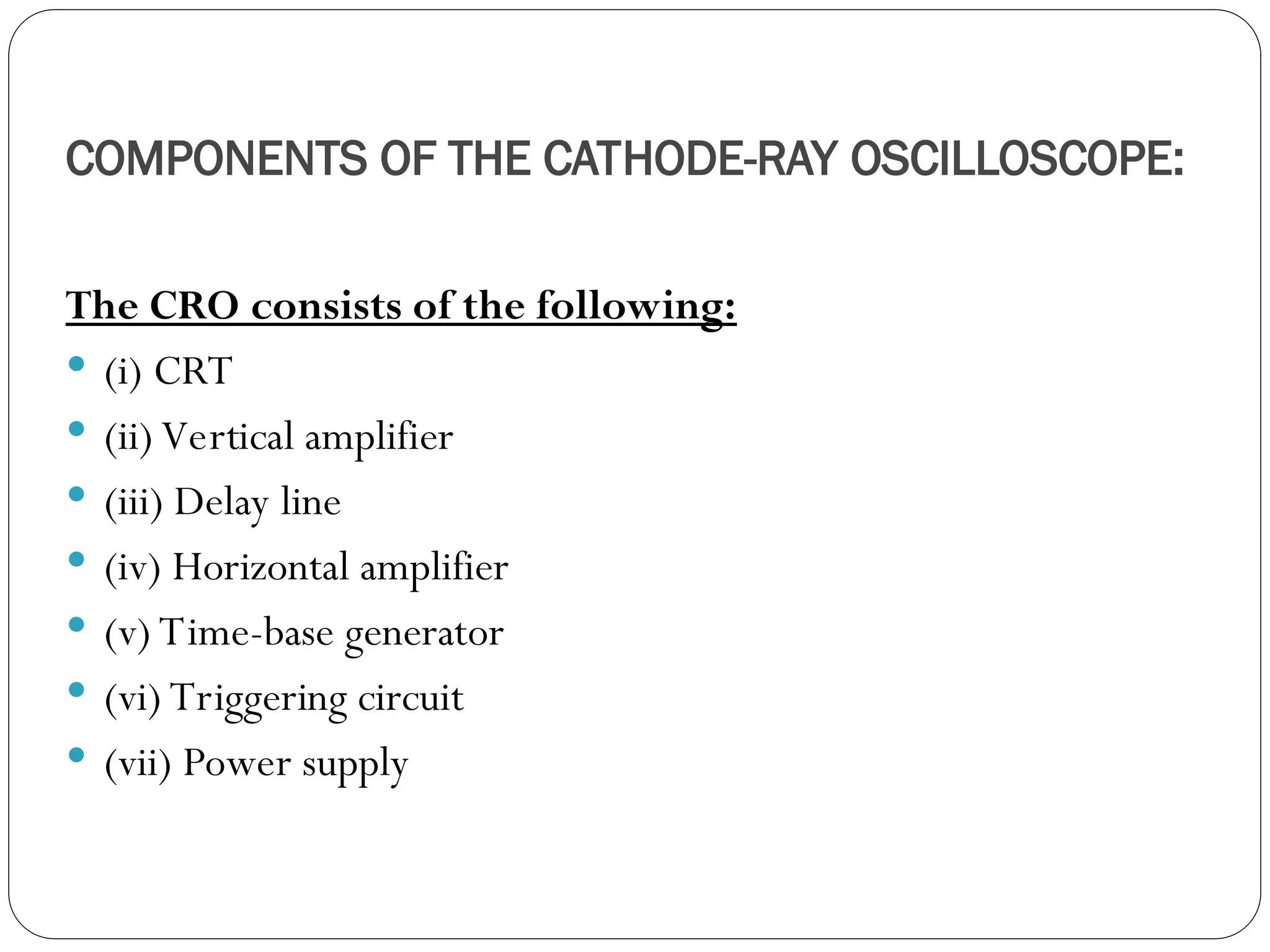 COMPONENTS OF THE CATHODE-RAY OSCILLOSCOPE:
The CRO consists of the following:
 (i) CRT
 (ii) Vertical amplifier
 (iii) Delay line
 (iv) Horizontal amplifier
 (v) Time-base generator
 (vi) Triggering circuit
 (vii) Power supply
 