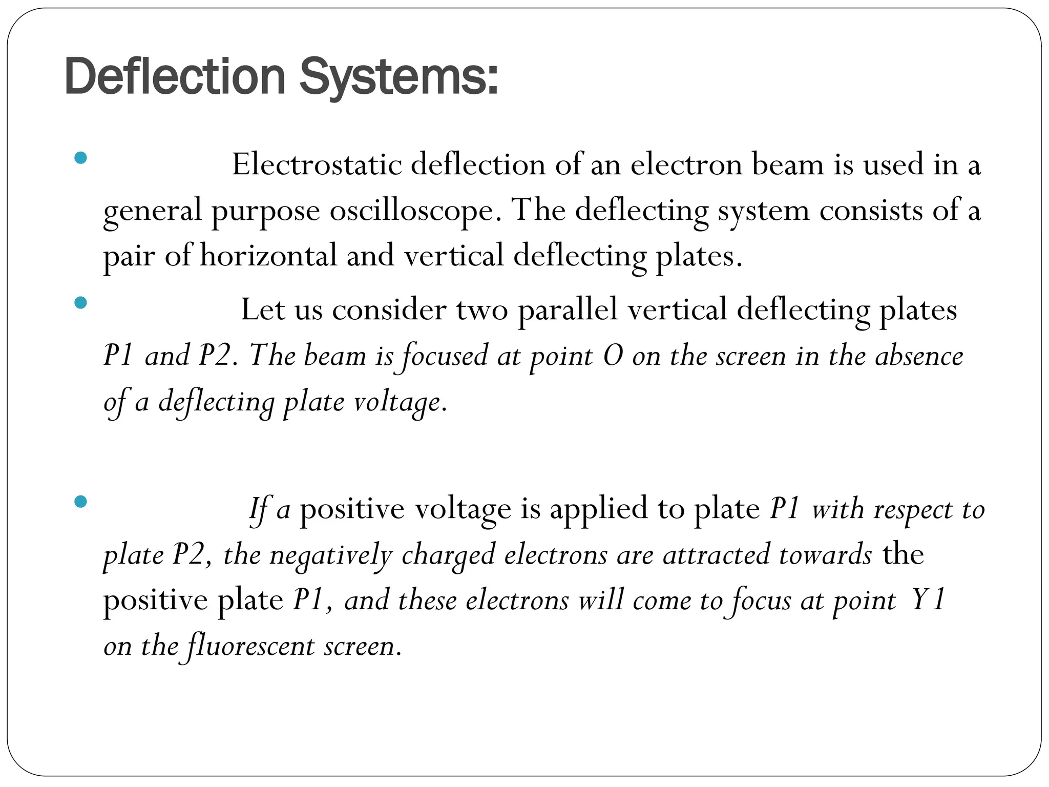 Deflection Systems:
 Electrostatic deflection of an electron beam is used in a
general purpose oscilloscope. The deflecting system consists of a
pair of horizontal and vertical deflecting plates.
 Let us consider two parallel vertical deflecting plates
P1 and P2. The beam is focused at point O on the screen in the absence
of a deflecting plate voltage.
 If a positive voltage is applied to plate P1 with respect to
plate P2, the negatively charged electrons are attracted towards the
positive plate P1, and these electrons will come to focus at point Y1
on the fluorescent screen.
 