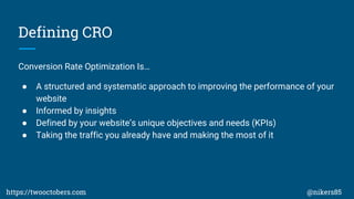 Defining CRO
Conversion Rate Optimization Is
 A structured and systematic approach to improving the performance of your
website
 Informed by insights
 Defined by your websites unique objectives and needs (KPIs)
 Taking the traffic you already have and making the most of it
https://twooctobers.com @nikers85
 