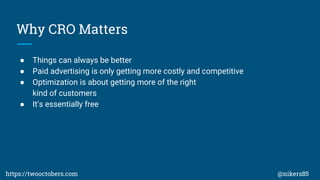 Why CRO Matters
 Things can always be better
 Paid advertising is only getting more costly and competitive
 Optimization is about getting more of the right
kind of customers
 Its essentially free
https://twooctobers.com @nikers85
 