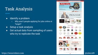 Task Analysis
 Identify a problem
 Why arent people applying for jobs online at
Target?
 Setup a task analysis
 Get actual data from sampling of users
who try to replicate the task
https://twooctobers.com @nikers85
 