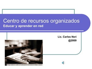Centro de recursos organizados
Educar y aprender en red
Lic. Carlos Neri
@2009
 