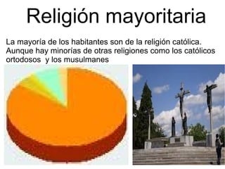 Religión mayoritaria
La mayoría de los habitantes son de la religión católica.
Aunque hay minorías de otras religiones como los católicos
ortodosos y los musulmanes
 