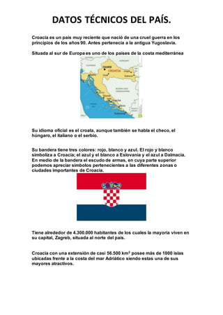 DATOS TÉCNICOS DEL PAÍS.
Croacia es un país muy reciente que nació de una cruel guerra en los
principios de los años 90. Antes pertenecía a la antigua Yugoslavia.
Situada al sur de Europa es uno de los países de la costa mediterránea
Su idioma oficial es el croata, aunque también se habla el checo, el
húngaro, el italiano o el serbio.
Su bandera tiene tres colores: rojo, blanco y azul. El rojo y blanco
simboliza a Croacia; el azul y el blanco a Eslovania y el azul a Dalmacia.
En medio de la bandera el escudo de armas, en cuya parte superior
podemos apreciar símbolos pertenecientes a las diferentes zonas o
ciudades importantes de Croacia.
Tiene alrededor de 4.300.000 habitantes de los cuales la mayoría viven en
su capital, Zagreb, situada al norte del país.
Croacia con una extensión de casi 56.500 km2 posee más de 1000 islas
ubicadas frente a la costa del mar Adriático siendo estas una de sus
mayores atractivos.
 