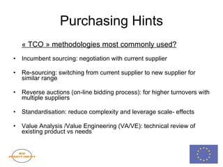 Purchasing Hints « TCO » methodologies most commonly used? Incumbent sourcing: negotiation with current supplier Re-sourcing: switching from current supplier to new supplier for similar range Reverse auctions (on-line bidding process): for higher turnovers with multiple suppliers Standardisation: reduce complexity and leverage scale- effects Value Analysis /Value Engineering (VA/VE): technical review of existing product vs needs 