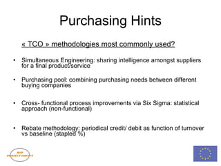 Purchasing Hints « TCO » methodologies most commonly used? Simultaneous Engineering: sharing intelligence amongst suppliers for a final product/service Purchasing pool: combining purchasing needs between different buying companies Cross- functional process improvements via Six Sigma: statistical approach (non-functional) Rebate methodology: periodical credit/ debit as function of turnover vs baseline (stapled %) 