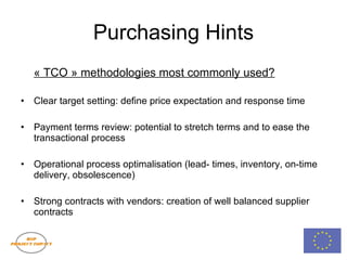 Purchasing Hints « TCO » methodologies most commonly used? Clear target setting: define price expectation and response time Payment terms review: potential to stretch terms and to ease the transactional process Operational process optimalisation (lead- times, inventory, on-time delivery, obsolescence) Strong contracts with vendors: creation of well balanced supplier contracts 
