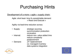 Purchasing Hints Development of a more « agile » supply chain: Agile: short lead- time & unpredictable demand: « React and Execute »     Agility via lead-time reduction across: Supply: strategic sourcing synchronization production co-location Internal: reduce non- value added time reduce complexity postponement Demand: JIT replenishment co- managed inventory data systems integration 