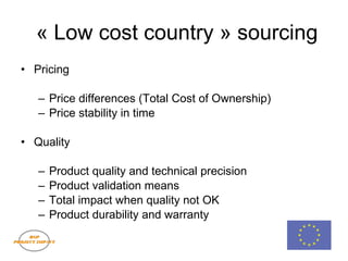 « Low cost country » sourcing Pricing Price differences (Total Cost of Ownership) Price stability in time Quality Product quality and technical precision Product validation means Total impact when quality not OK Product durability and warranty 