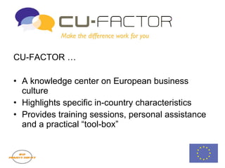 CU-FACTOR CU-FACTOR … A knowledge center on European business culture Highlights specific in-country characteristics Provides training sessions, personal assistance and a practical “tool-box” 