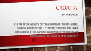 CROATIA
K. IF ALL OF THE WORLD’S CULTURAL HERITAGE (SPORTS, MUSIC,
FASHION, ARCHITECTURE, LITERATURE, PAINTING, ETC..) WAS
CONTAINED IN A TIME CAPSULE, WHAT WOULD YOU INCLUDE TO
DEMONSTRATE THE LEGACY OF YOUR COUNTRY?
by: Drago Cota
 