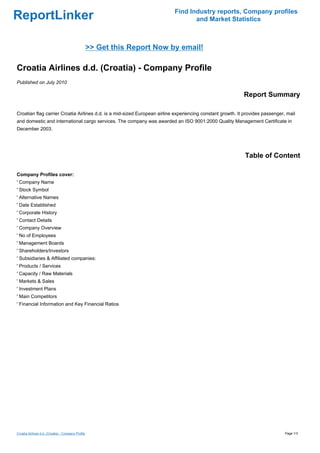 Find Industry reports, Company profiles
ReportLinker                                                                       and Market Statistics



                                                    >> Get this Report Now by email!

Croatia Airlines d.d. (Croatia) - Company Profile
Published on July 2010

                                                                                                            Report Summary

Croatian flag carrier Croatia Airlines d.d. is a mid-sized European airline experiencing constant growth. It provides passenger, mail
and domestic and international cargo services. The company was awarded an ISO 9001:2000 Quality Management Certificate in
December 2003.




                                                                                                             Table of Content

Company Profiles cover:
' Company Name
' Stock Symbol
' Alternative Names
' Date Established
' Corporate History
' Contact Details
' Company Overview
' No of Employees
' Management Boards
' Shareholders/Investors
' Subsidiaries & Affiliated companies:
' Products / Services
' Capacity / Raw Materials
' Markets & Sales
' Investment Plans
' Main Competitors
' Financial Information and Key Financial Ratios




Croatia Airlines d.d. (Croatia) - Company Profile                                                                               Page 1/3
 