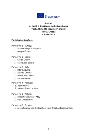 1
Report
on the first Short term students exchange
“Get addicted to happiness” project
Pusca, Croatia
4 – 8.04.2016
Participating teachers:
Partner no 1 - Turkey:
1. Joanna Soltysiak Gurpinar
2. Mujgan Ozsoy
Partner no 2 - Spain:
1. Carlos Lazaro
2. María José Esteso
Partner no 3 - Italy:
1. Rita D'Aquino
2. Auletta Ornella
3. Leone Anna Maria
4. Pastore Anna
Partner no 4 - Portugal:
1. Telmo Costa
2. Helena Baeta Leninha
Partner no 5 - Poland:
1. Beata Cechowska – Atay
2. Ewa Cholewińska
Partner no 6 - Croatia:
1. Arsen Sarunic and the teachers from Croatian Erasmus Club
 