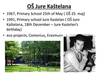 OŠ Jure Kaštelana
• 1967, Primary School 25th of May ( OŠ 25. maj)
• 1991, Primary school Jure Kastelan ( OŠ Jure
Kaštelana, 18th December – Jure Kastelan’s
birthday)
• eco projects, Comenius, Erasmus+
 