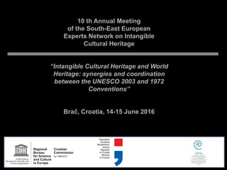 10 th Annual Meeting
of the South-East European
Experts Network on Intangible
Cultural Heritage
“Intangible Cultural Heritage and World
Heritage: synergies and coordination
between the UNESCO 2003 and 1972
Conventions”
Brač, Croatia, 14-15 June 2016
 